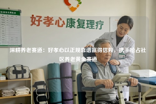 深耕养老赛道：好孝心以正规靠谱赢得信赖，携手抢占社区养老黄金赛道