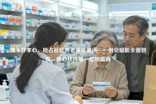 携手好孝心，抢占社区养老黄金赛道——创业赋能全面到位，用心扶持每一位加盟商