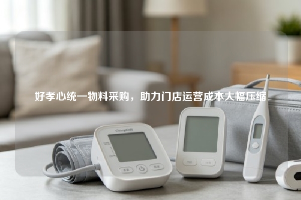 好孝心统一物料采购，助力门店运营成本大幅压缩