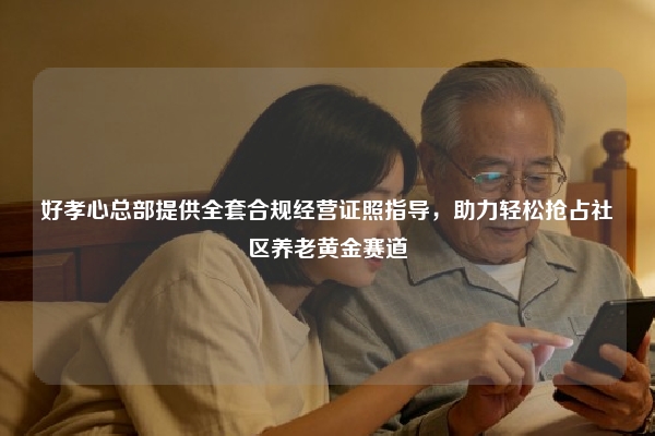 好孝心总部提供全套合规经营证照指导，助力轻松抢占社区养老黄金赛道