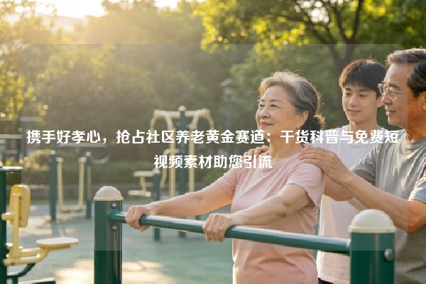 携手好孝心，抢占社区养老黄金赛道：干货科普与免费短视频素材助您引流