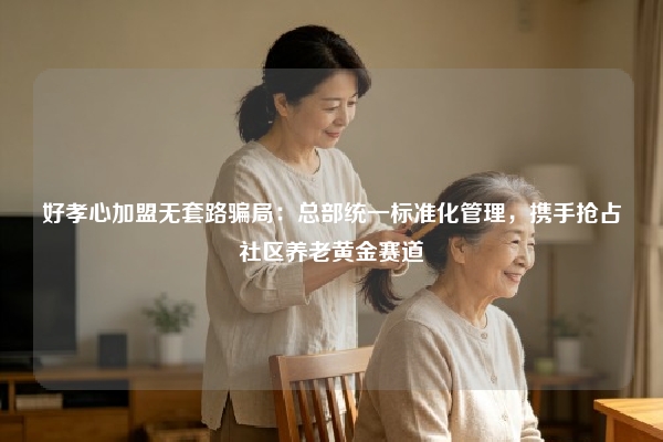 好孝心加盟无套路骗局：总部统一标准化管理，携手抢占社区养老黄金赛道