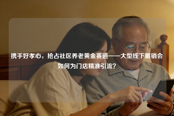 携手好孝心，抢占社区养老黄金赛道——大型线下展销会如何为门店精准引流？