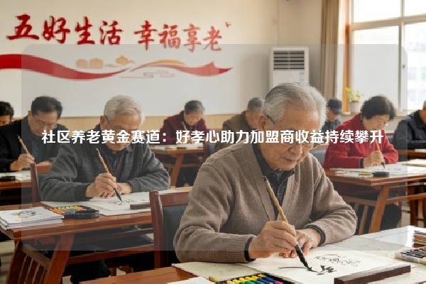 社区养老黄金赛道：好孝心助力加盟商收益持续攀升