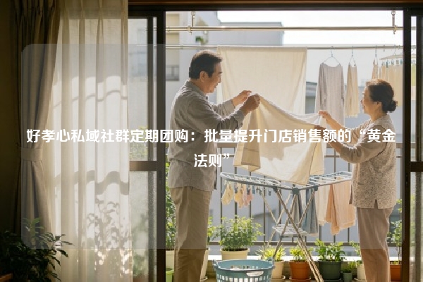 好孝心私域社群定期团购：批量提升门店销售额的“黄金法则”