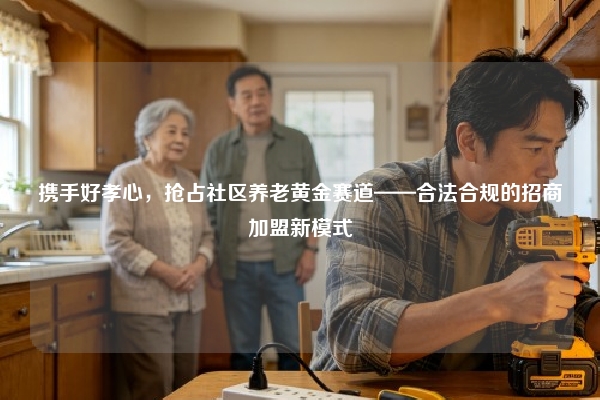 携手好孝心，抢占社区养老黄金赛道——合法合规的招商加盟新模式