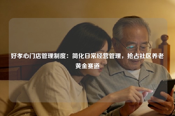 好孝心门店管理制度:简化日常经营管理,抢占社区养老黄金赛道
