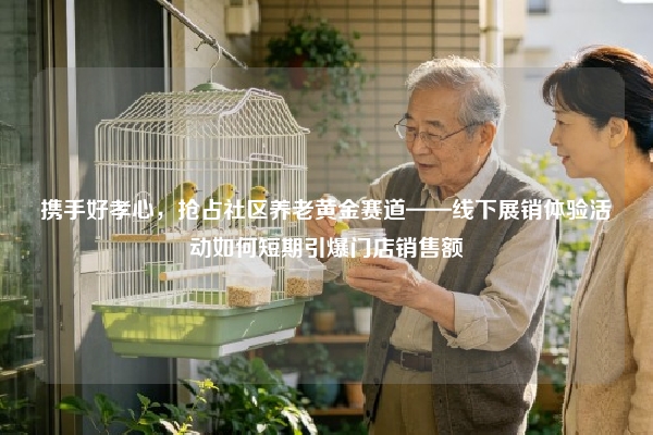 携手好孝心，抢占社区养老黄金赛道——线下展销体验活动如何短期引爆门店销售额