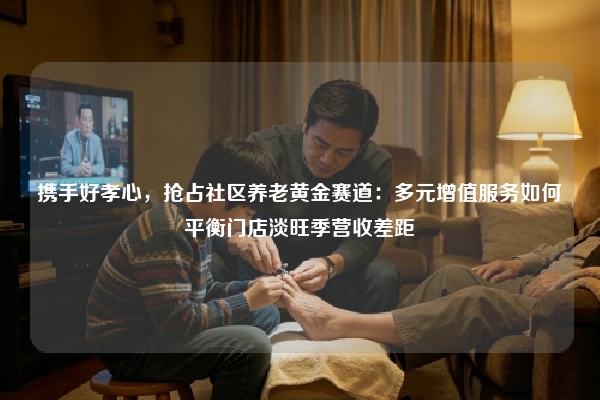 携手好孝心，抢占社区养老黄金赛道：多元增值服务如何平衡门店淡旺季营收差距