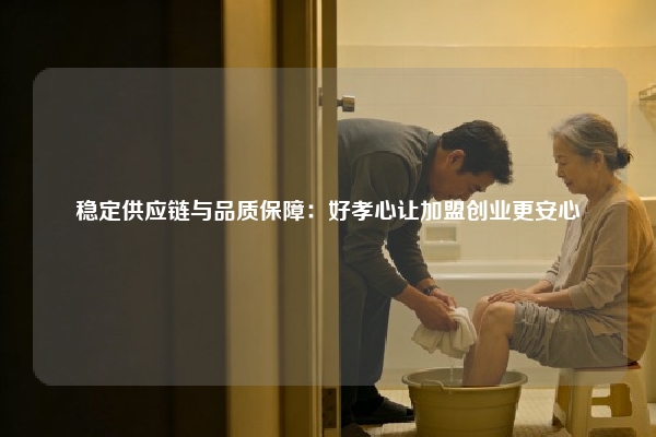 稳定供应链与品质保障：好孝心让加盟创业更安心