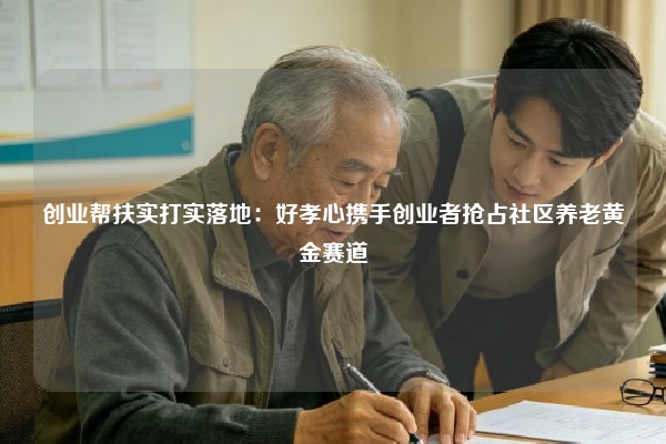 创业帮扶实打实落地：好孝心携手创业者抢占社区养老黄金赛道