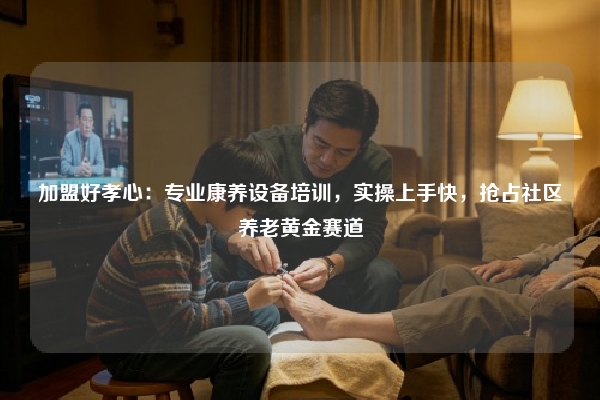 加盟好孝心：专业康养设备培训，实操上手快，抢占社区养老黄金赛道