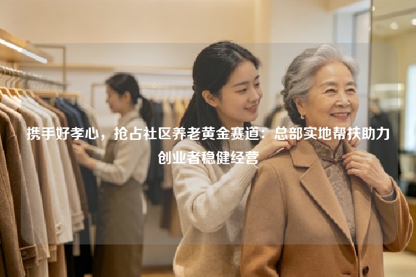 携手好孝心，抢占社区养老黄金赛道：总部实地帮扶助力创业者稳健经营