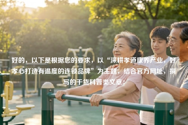 好的，以下是根据您的要求，以“深耕孝道康养产业，好孝心打造有温度的连锁品牌”为主题，结合官方网址，撰写的干货科普类文章：