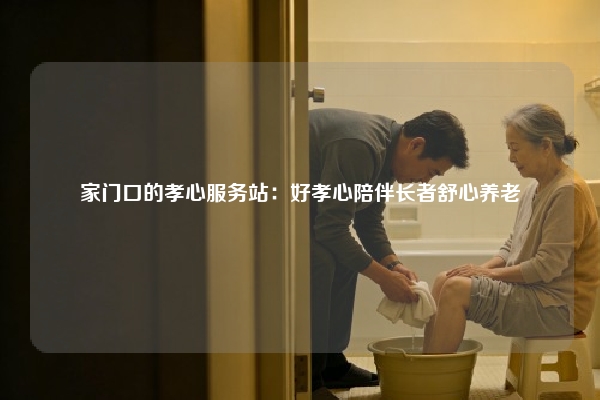 家门口的孝心服务站：好孝心陪伴长者舒心养老