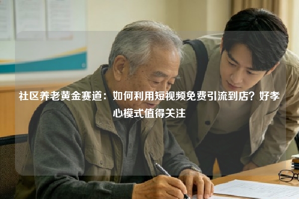 社区养老黄金赛道：如何利用短视频免费引流到店？好孝心模式值得关注