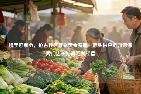 携手好孝心，抢占社区养老黄金赛道：源头供应链如何保障门店长期高毛利经营