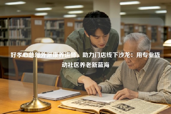 好孝心总部外派康养讲师，助力门店线下沙龙：用专业撬动社区养老新蓝海