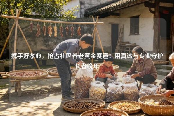 携手好孝心，抢占社区养老黄金赛道：用真诚与专业守护长者晚年