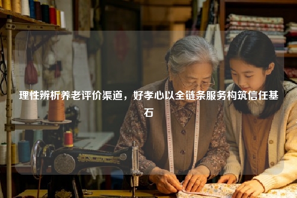 理性辨析养老评价渠道，好孝心以全链条服务构筑信任基石
