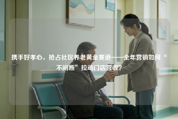 携手好孝心，抢占社区养老黄金赛道——全年营销如何“不间断”拉动门店营收？