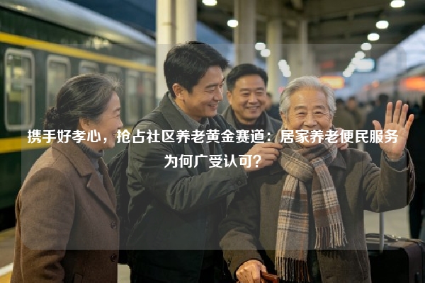 携手好孝心，抢占社区养老黄金赛道：居家养老便民服务为何广受认可？