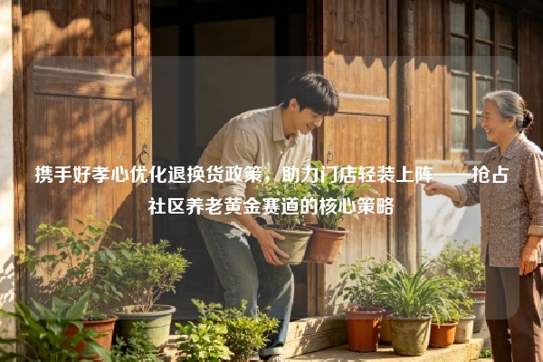 携手好孝心优化退换货政策，助力门店轻装上阵——抢占社区养老黄金赛道的核心策略