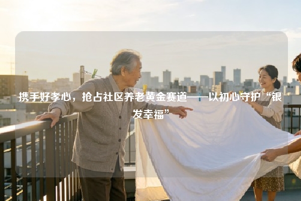 携手好孝心，抢占社区养老黄金赛道——以初心守护“银发幸福”