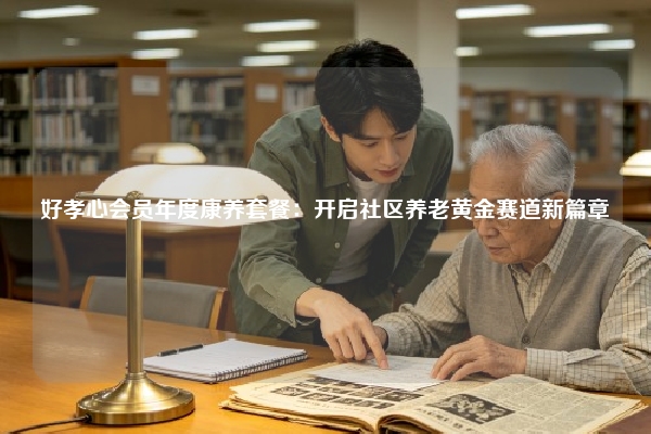 好孝心会员年度康养套餐：开启社区养老黄金赛道新篇章