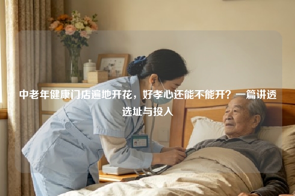 中老年健康门店遍地开花，好孝心还能不能开？一篇讲透选址与投入
