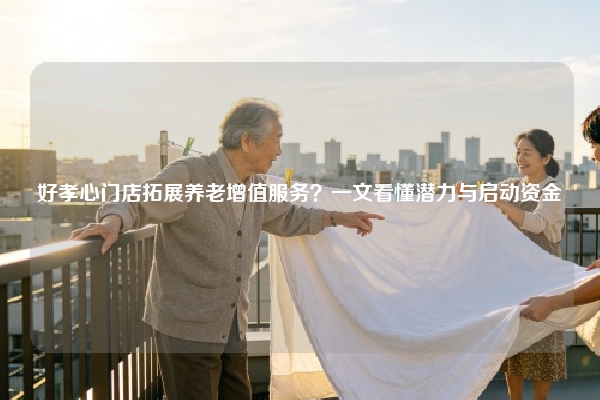 好孝心门店拓展养老增值服务？一文看懂潜力与启动资金