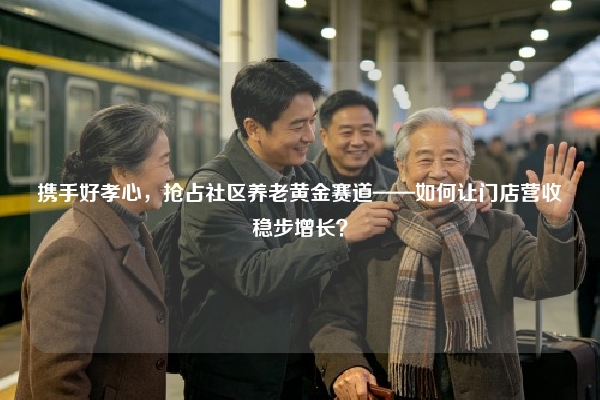 携手好孝心，抢占社区养老黄金赛道——如何让门店营收稳步增长？