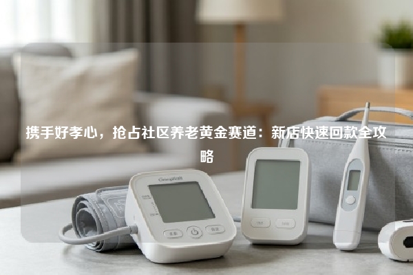 携手好孝心，抢占社区养老黄金赛道：新店快速回款全攻略