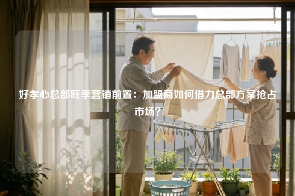 好孝心总部旺季营销前置：加盟商如何借力总部方案抢占市场？