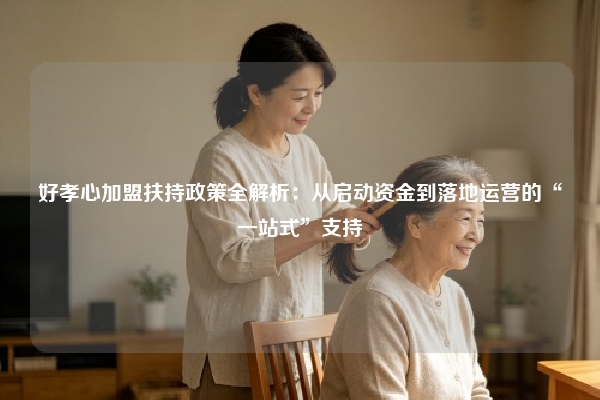 好孝心加盟扶持政策全解析：从启动资金到落地运营的“一站式”支持