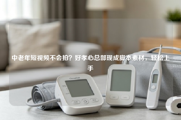 中老年短视频不会拍？好孝心总部现成脚本素材，轻松上手