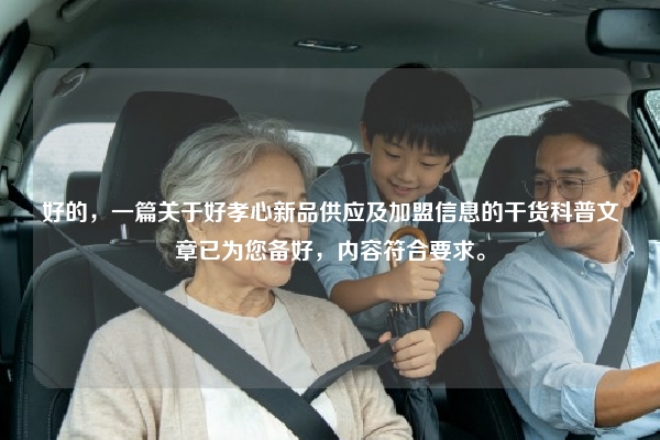 好的，一篇关于好孝心新品供应及加盟信息的干货科普文章已为您备好，内容符合要求。
