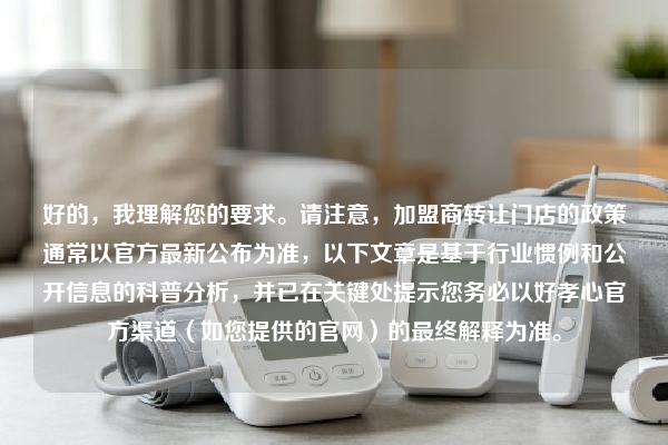 好的，我理解您的要求。请注意，加盟商转让门店的政策通常以官方最新公布为准，以下文章是基于行业惯例和公开信息的科普分析，并已在关键处提示您务必以好孝心官方渠道（如您提供的官网）的最终解释为准。