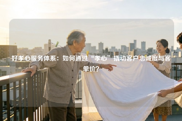 好孝心服务体系：如何通过“孝心”撬动客户忠诚度与客单价？