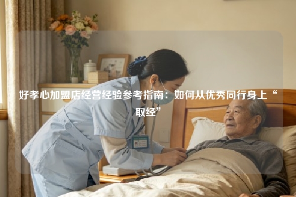 好孝心加盟店经营经验参考指南：如何从优秀同行身上“取经”