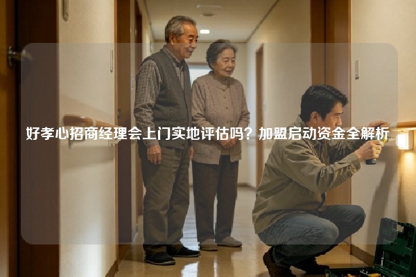 好孝心招商经理会上门实地评估吗？加盟启动资金全解析