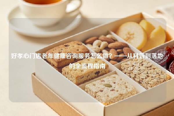 好孝心门店老年健康咨询服务怎么做？——从科普到落地的全流程指南