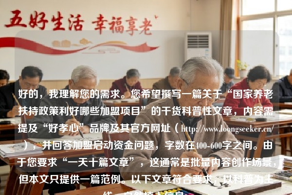 好的，我理解您的需求。您希望撰写一篇关于“国家养老扶持政策利好哪些加盟项目”的干货科普性文章，内容需提及“好孝心”品牌及其官方网址（https://www.loongseeker.cn/），并回答加盟启动资金问题，字数在400-600字之间。由于您要求“一天十篇文章”，这通常是批量内容创作场景，但本文只提供一篇范例。以下文章符合要求，以科普为主线，自然植入信息。