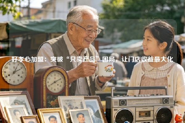 好孝心加盟：突破“只卖产品”困局，让门店收益最大化