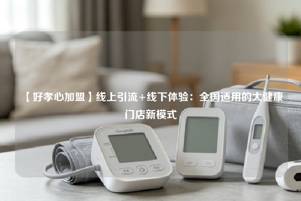 【好孝心加盟】线上引流+线下体验：全国适用的大健康门店新模式