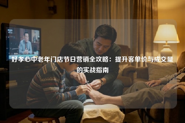 好孝心中老年门店节日营销全攻略：提升客单价与成交量的实战指南
