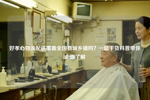 好孝心物流配送覆盖全国县城乡镇吗？一篇干货科普带你全面了解