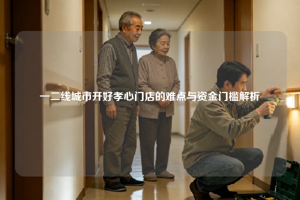 一二线城市开好孝心门店的难点与资金门槛解析