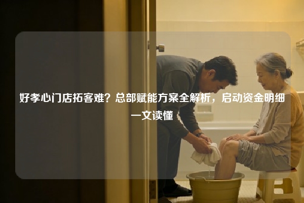 好孝心门店拓客难？总部赋能方案全解析，启动资金明细一文读懂