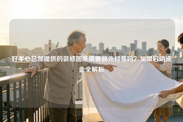 好孝心总部提供的装修图纸需要额外付费吗？加盟启动资金全解析